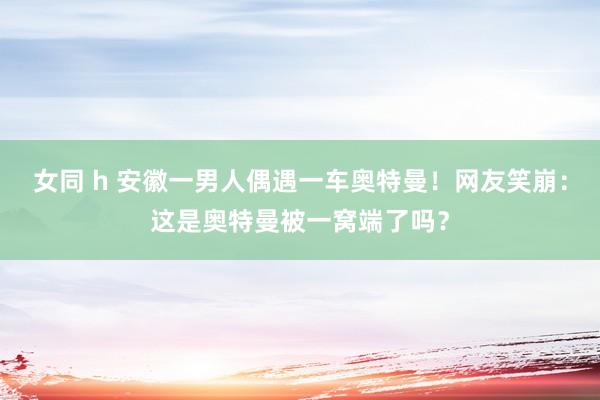 女同 h 安徽一男人偶遇一车奥特曼！网友笑崩：这是奥特曼被一窝端了吗？