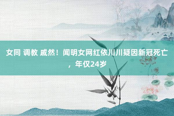 女同 调教 戚然！闻明女网红依川川疑因新冠死亡，年仅24岁