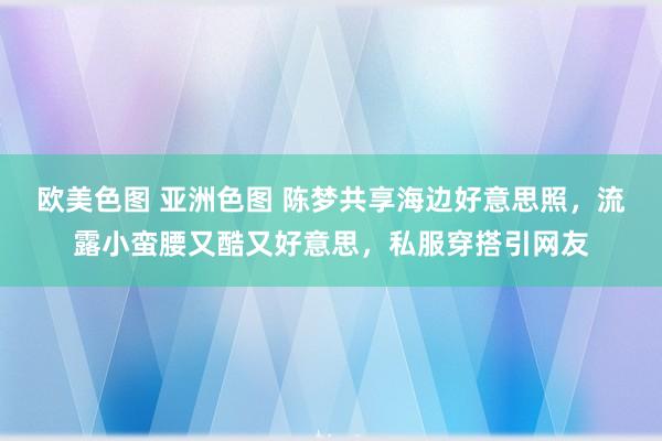 欧美色图 亚洲色图 陈梦共享海边好意思照，流露小蛮腰又酷又好意思，私服穿搭引网友