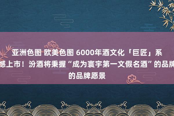 亚洲色图 欧美色图 6000年酒文化「巨匠」系列震憾上市！汾酒将秉握“成为寰宇第一文假名酒”的品牌愿景