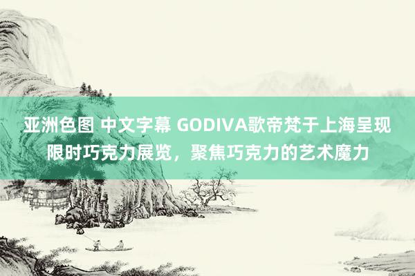 亚洲色图 中文字幕 GODIVA歌帝梵于上海呈现限时巧克力展览，聚焦巧克力的艺术魔力