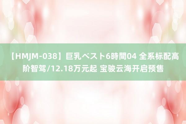 【HMJM-038】巨乳ベスト6時間04 全系标配高阶智驾/12.18万元起 宝骏云海开启预售