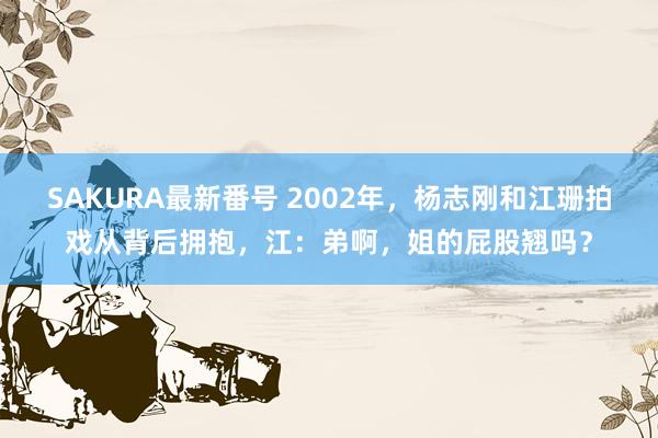 SAKURA最新番号 2002年，杨志刚和江珊拍戏从背后拥抱，江：弟啊，姐的屁股翘吗？