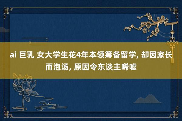 ai 巨乳 女大学生花4年本领筹备留学， 却因家长而泡汤， 原因令东谈主唏嘘