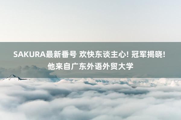 SAKURA最新番号 欢快东谈主心! 冠军揭晓! 他来自广东外语外贸大学