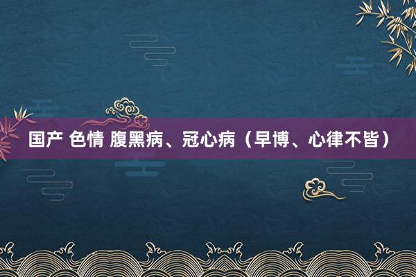 国产 色情 腹黑病、冠心病（早博、心律不皆）