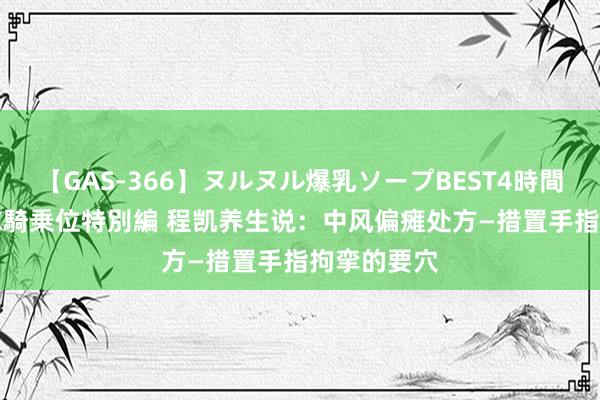 【GAS-366】ヌルヌル爆乳ソープBEST4時間 マットSEX騎乗位特別編 程凯养生说：中风偏瘫处方—措置手指拘挛的要穴