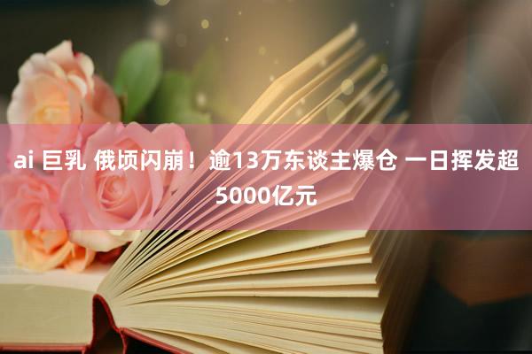 ai 巨乳 俄顷闪崩！逾13万东谈主爆仓 一日挥发超5000亿元