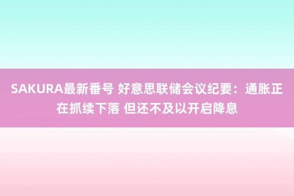 SAKURA最新番号 好意思联储会议纪要：通胀正在抓续下落 但还不及以开启降息