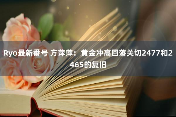 Ryo最新番号 方萍萍：黄金冲高回落关切2477和2465的复旧