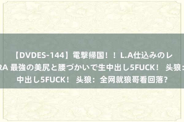 【DVDES-144】電撃帰国！！L.A仕込みのレゲエダンサーSAKURA 最強の美尻と腰づかいで生中出し5FUCK！ 头狼：全网就狼哥看回落？