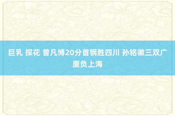 巨乳 探花 曾凡博20分首钢胜四川 孙铭徽三双广厦负上海