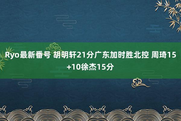 Ryo最新番号 胡明轩21分广东加时胜北控 周琦15+10徐杰15分