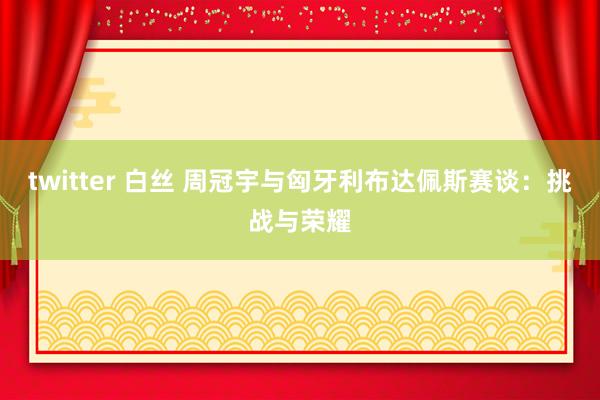 twitter 白丝 周冠宇与匈牙利布达佩斯赛谈：挑战与荣耀