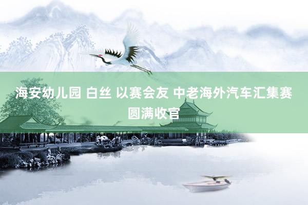 海安幼儿园 白丝 以赛会友 中老海外汽车汇集赛圆满收官