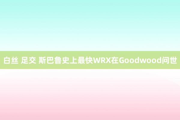 白丝 足交 斯巴鲁史上最快WRX在Goodwood问世