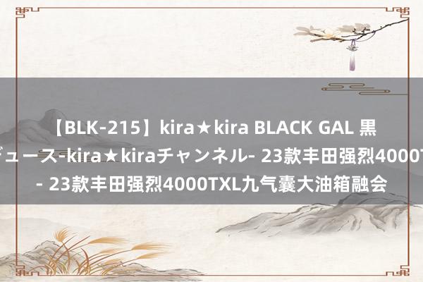 【BLK-215】kira★kira BLACK GAL 黒ギャル・EMIRIプロデュース-kira★kiraチャンネル- 23款丰田强烈4000TXL九气囊大油箱融会