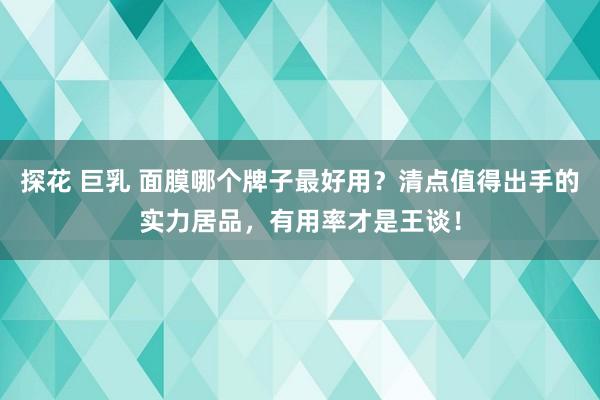 探花 巨乳 面膜哪个牌子最好用？清点值得出手的实力居品，有用率才是王谈！