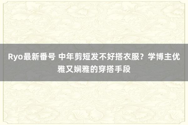 Ryo最新番号 中年剪短发不好搭衣服？学博主优雅又娴雅的穿搭手段