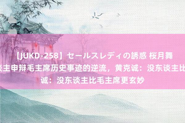 【JUKD-258】セールスレディの誘惑 桜月舞 他 针对有东谈主申辩毛主席历史事迹的逆流，黄克诚：没东谈主比毛主席更玄妙