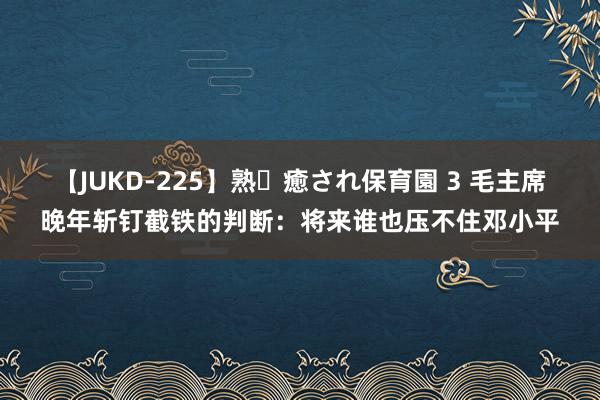 【JUKD-225】熟・癒され保育園 3 毛主席晚年斩钉截铁的判断：将来谁也压不住邓小平