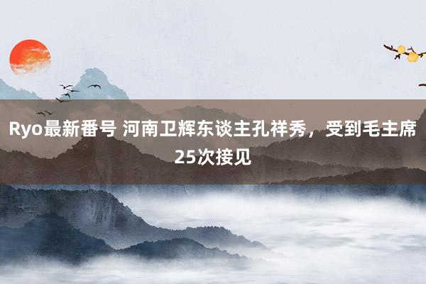 Ryo最新番号 河南卫辉东谈主孔祥秀，受到毛主席25次接见