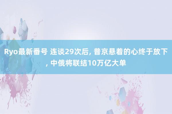 Ryo最新番号 连谈29次后， 普京悬着的心终于放下， 中俄将联结10万亿大单