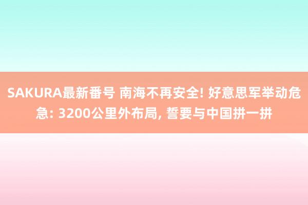 SAKURA最新番号 南海不再安全! 好意思军举动危急: 3200公里外布局， 誓要与中国拼一拼