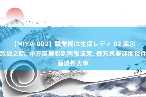 【MIYA-002】職業欄は生保レディ 02 库尔斯克激战之际， 中方高层收到两张请柬， 俄方思要迎面谈件大事