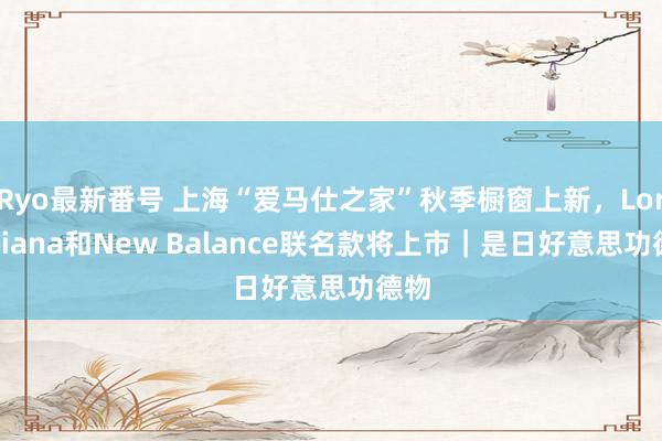 Ryo最新番号 上海“爱马仕之家”秋季橱窗上新，Loro Piana和New Balance联名款将上市｜是日好意思功德物