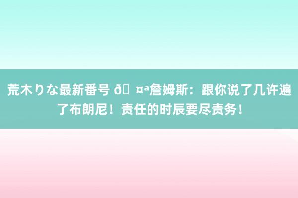 荒木りな最新番号 ?詹姆斯：跟你说了几许遍了布朗尼！责任的时辰要尽责务！