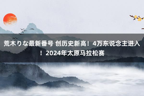 荒木りな最新番号 创历史新高！4万东说念主进入！2024年太原马拉松赛