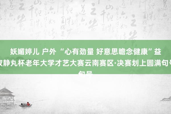 妖媚婷儿 户外 “心有劲量 好意思瞻念健康”益寂静丸杯老年大学才艺大赛云南赛区·决赛划上圆满句号