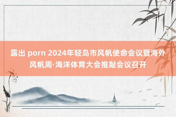 露出 porn 2024年轻岛市风帆使命会议暨海外风帆周·海洋体育大会推敲会议召开