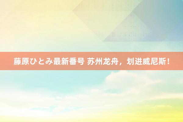 藤原ひとみ最新番号 苏州龙舟，划进威尼斯！