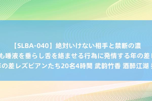 【SLBA-040】絶対いけない相手と禁断の濃厚ベロキス 戸惑いつつも唾液を垂らし舌を絡ませる行為に発情する年の差レズビアンたち20名4時間 武韵竹香 酒醉江湖 技击文化同样品鉴会