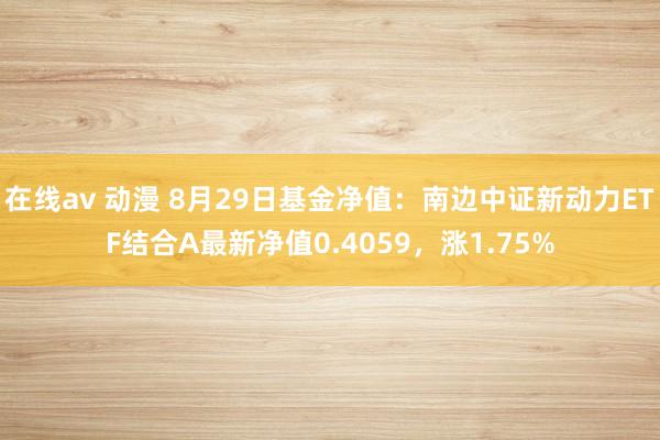 在线av 动漫 8月29日基金净值：南边中证新动力ETF结合A最新净值0.4059，涨1.75%