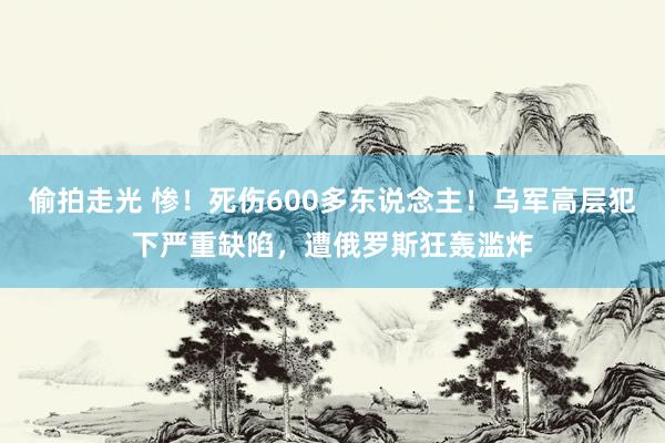 偷拍走光 惨！死伤600多东说念主！乌军高层犯下严重缺陷，遭俄罗斯狂轰滥炸