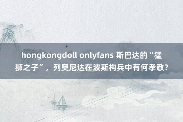 hongkongdoll onlyfans 斯巴达的“猛狮之子”，列奥尼达在波斯构兵中有何孝敬？