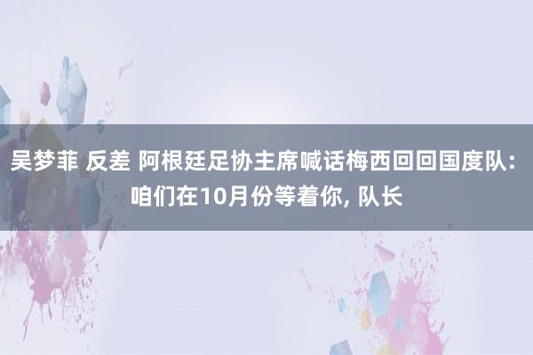 吴梦菲 反差 阿根廷足协主席喊话梅西回回国度队: 咱们在10月份等着你， 队长