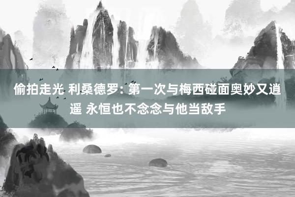 偷拍走光 利桑德罗: 第一次与梅西碰面奥妙又逍遥 永恒也不念念与他当敌手