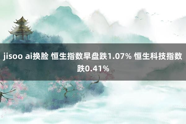 jisoo ai换脸 恒生指数早盘跌1.07% 恒生科技指数跌0.41%