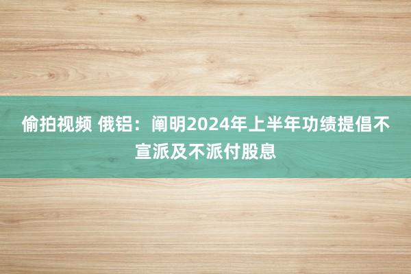 偷拍视频 俄铝：阐明2024年上半年功绩提倡不宣派及不派付股息