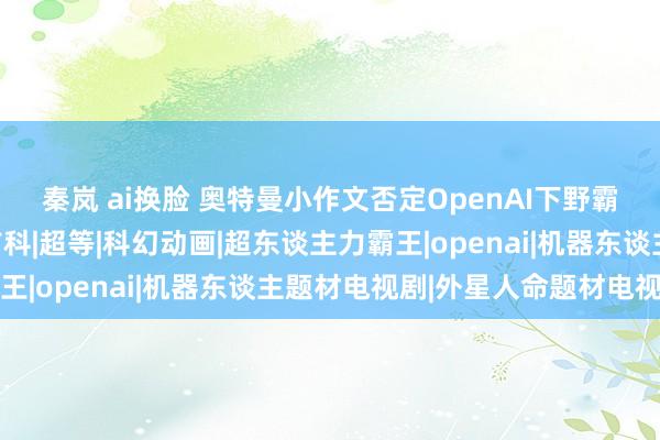 秦岚 ai换脸 奥特曼小作文否定OpenAI下野霸王条件，网友：他有前科|超等|科幻动画|超东谈主力霸王|openai|机器东谈主题材电视剧|外星人命题材电视剧