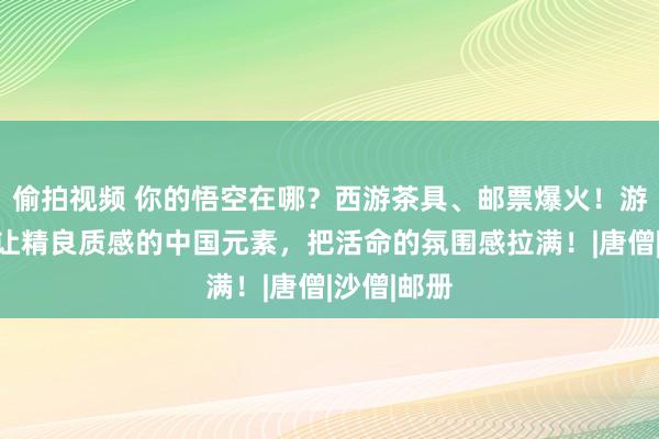 偷拍视频 你的悟空在哪？西游茶具、邮票爆火！游戏以外，让精良质感的中国元素，把活命的氛围感拉满！|唐僧|沙僧|邮册