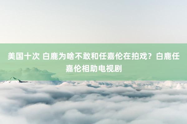 美国十次 白鹿为啥不敢和任嘉伦在拍戏？白鹿任嘉伦相助电视剧