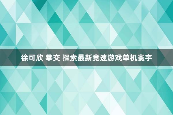 徐可欣 拳交 探索最新竞速游戏单机寰宇