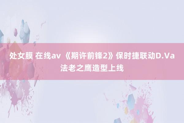 处女膜 在线av 《期许前锋2》保时捷联动D.Va法老之鹰造型上线