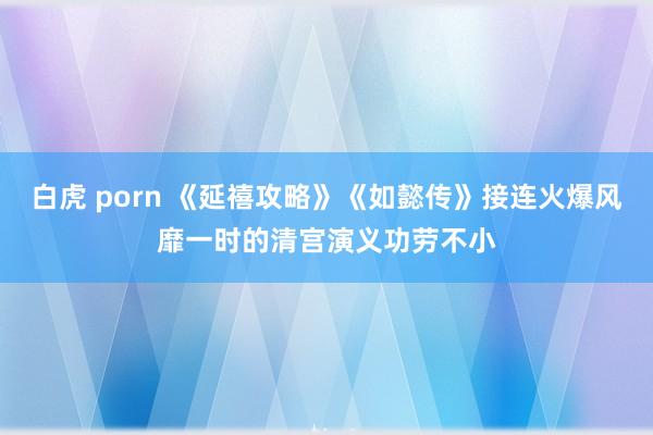 白虎 porn 《延禧攻略》《如懿传》接连火爆风靡一时的清宫演义功劳不小