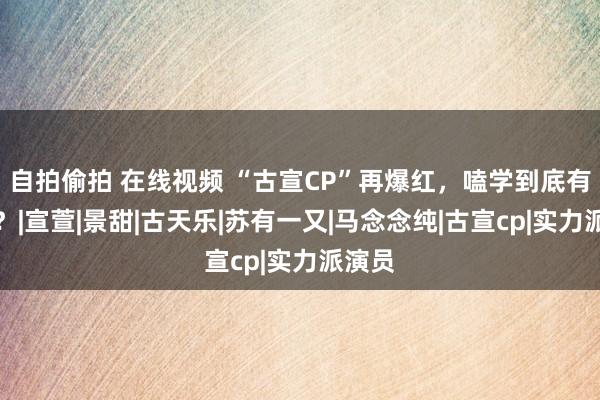 自拍偷拍 在线视频 “古宣CP”再爆红，嗑学到底有多野？|宣萱|景甜|古天乐|苏有一又|马念念纯|古宣cp|实力派演员